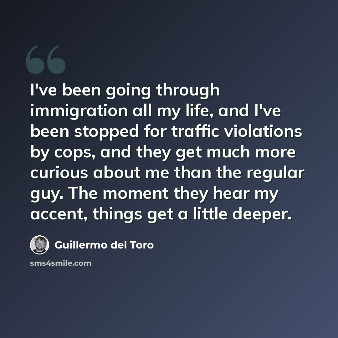 “I've been going through immigration all my life, and I've been stopped for traffic violations by cops, and they get much more curious about me than the regular guy. The moment they hear my accent, things get a little deeper.” quote by Guillermo del Toro
