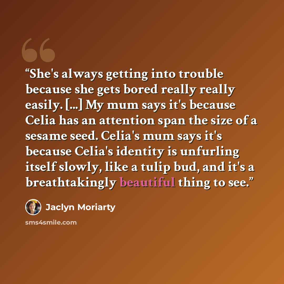 “She's always getting into trouble because she gets bored really really easily. [...] My mum says it's because Celia has an attention span the size of a sesame seed. Celia's mum says it's because Celia's identity is unfurling itself slowly, like a tulip bud, and it's a breathtakingly beautiful…” quote by Jaclyn Moriarty