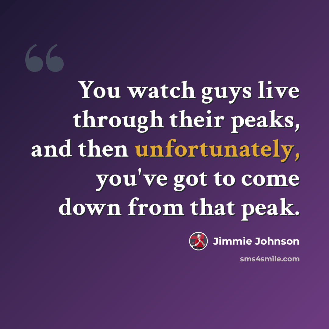 “You watch guys live through their peaks, and then unfortunately, you've got to come down from that peak.” quote by Jimmie Johnson