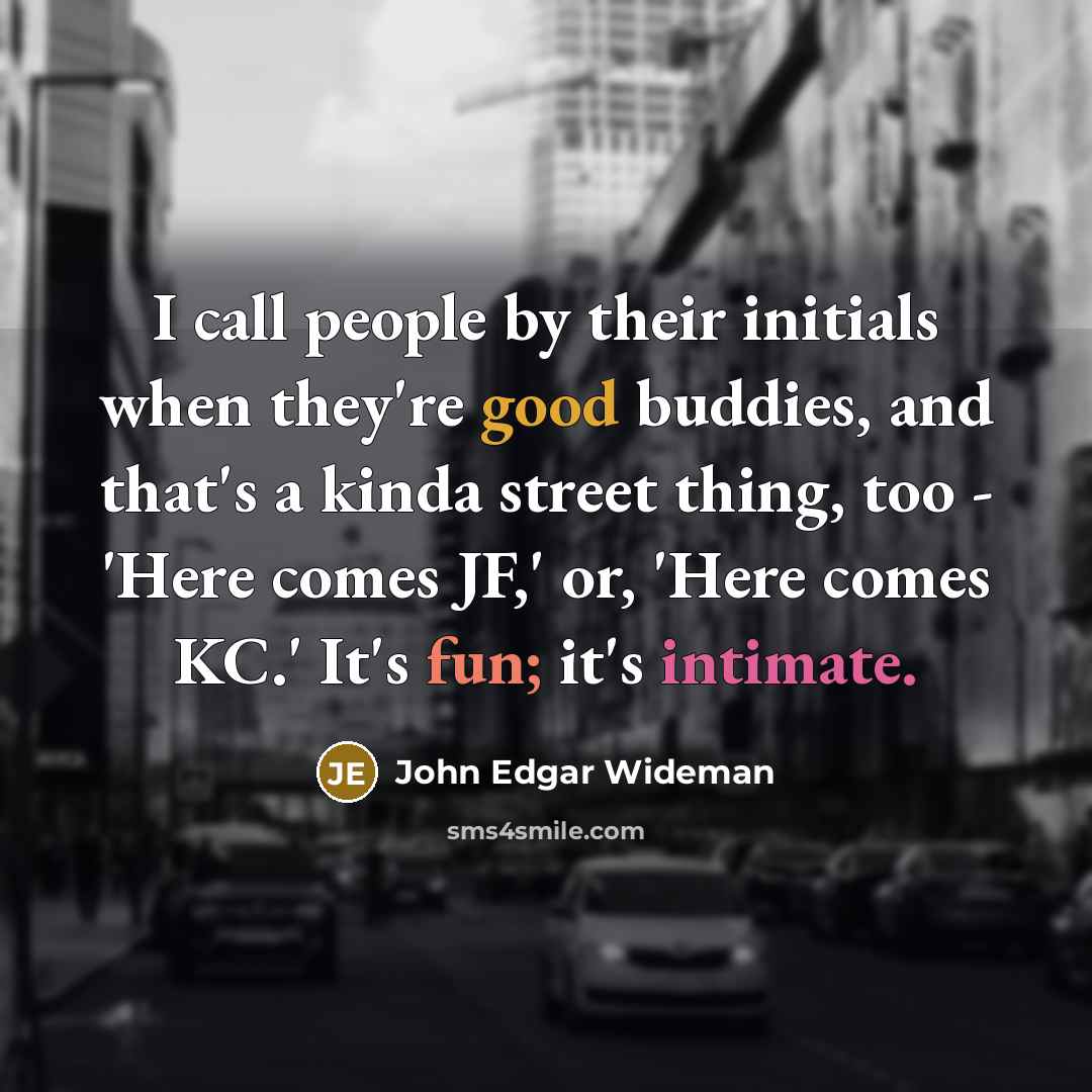 “I call people by their initials when they're good buddies, and that's a kinda street thing, too - 'Here comes JF,' or, 'Here comes KC.' It's fun; it's intimate.” quote by John Edgar Wideman