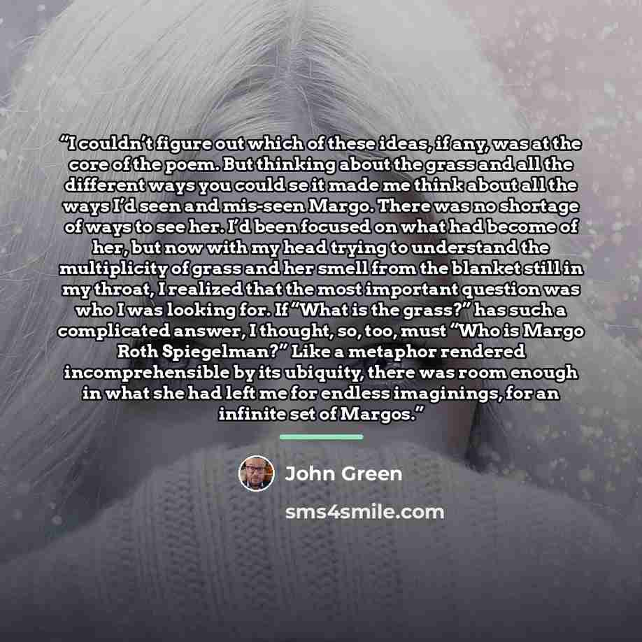 “I couldn’t figure out which of these ideas, if any, was at the core of the poem. But thinking about the grass and all the different ways you could se it made me think about all the ways I’d seen and mis-seen Margo. There was no shortage of ways to see her. I’d been focused on what had become of…” quote by John Green