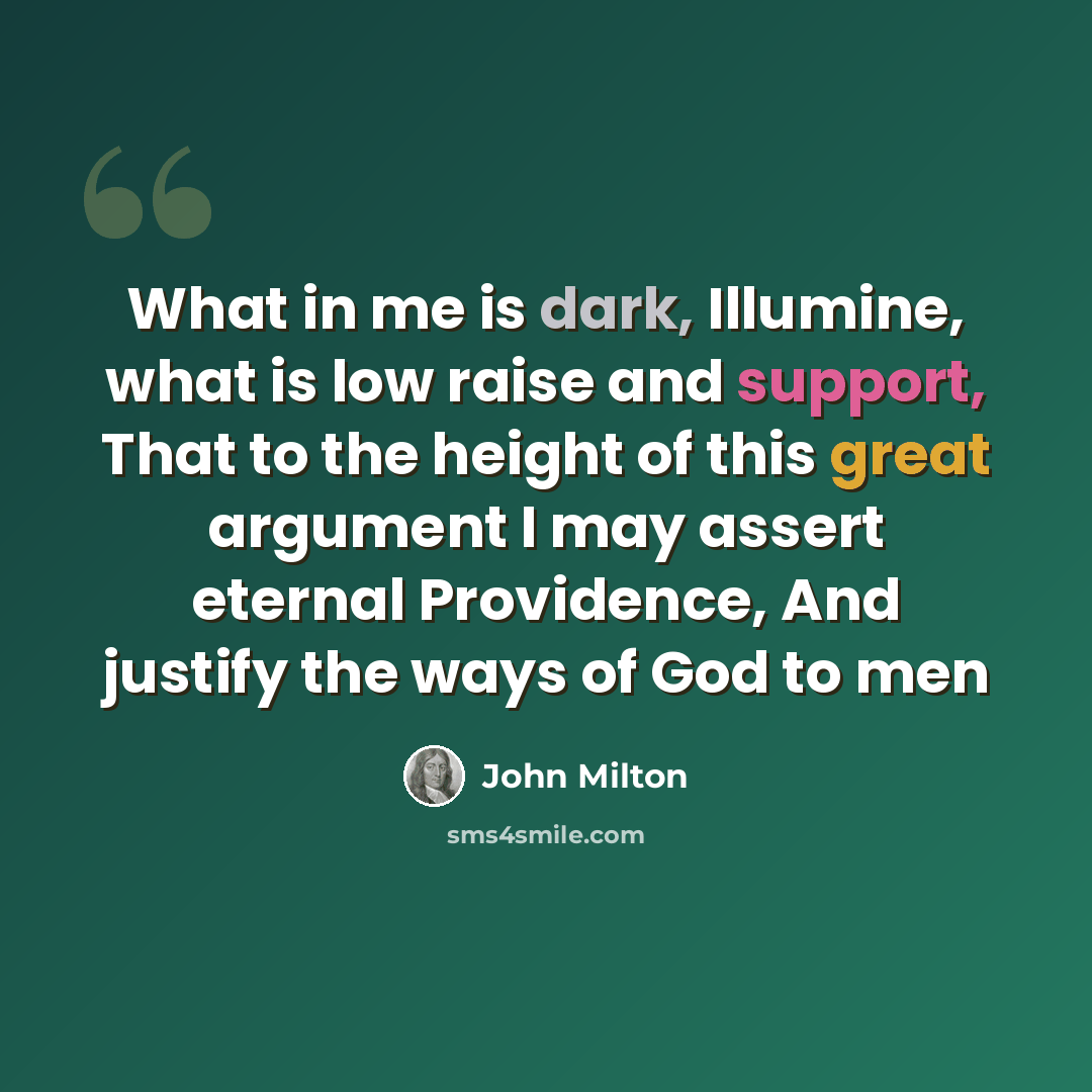 “What in me is dark, Illumine, what is low raise and support, That to the height of this great argument I may assert eternal Providence, And justify the ways of God to men” quote by John Milton