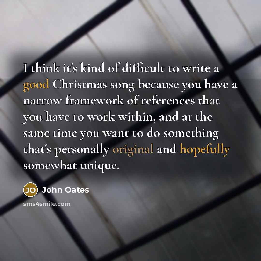 “I think it's kind of difficult to write a good Christmas song because you have a narrow framework of references that you have to work within, and at the same time you want to do something that's personally original and hopefully somewhat unique.” quote by John Oates