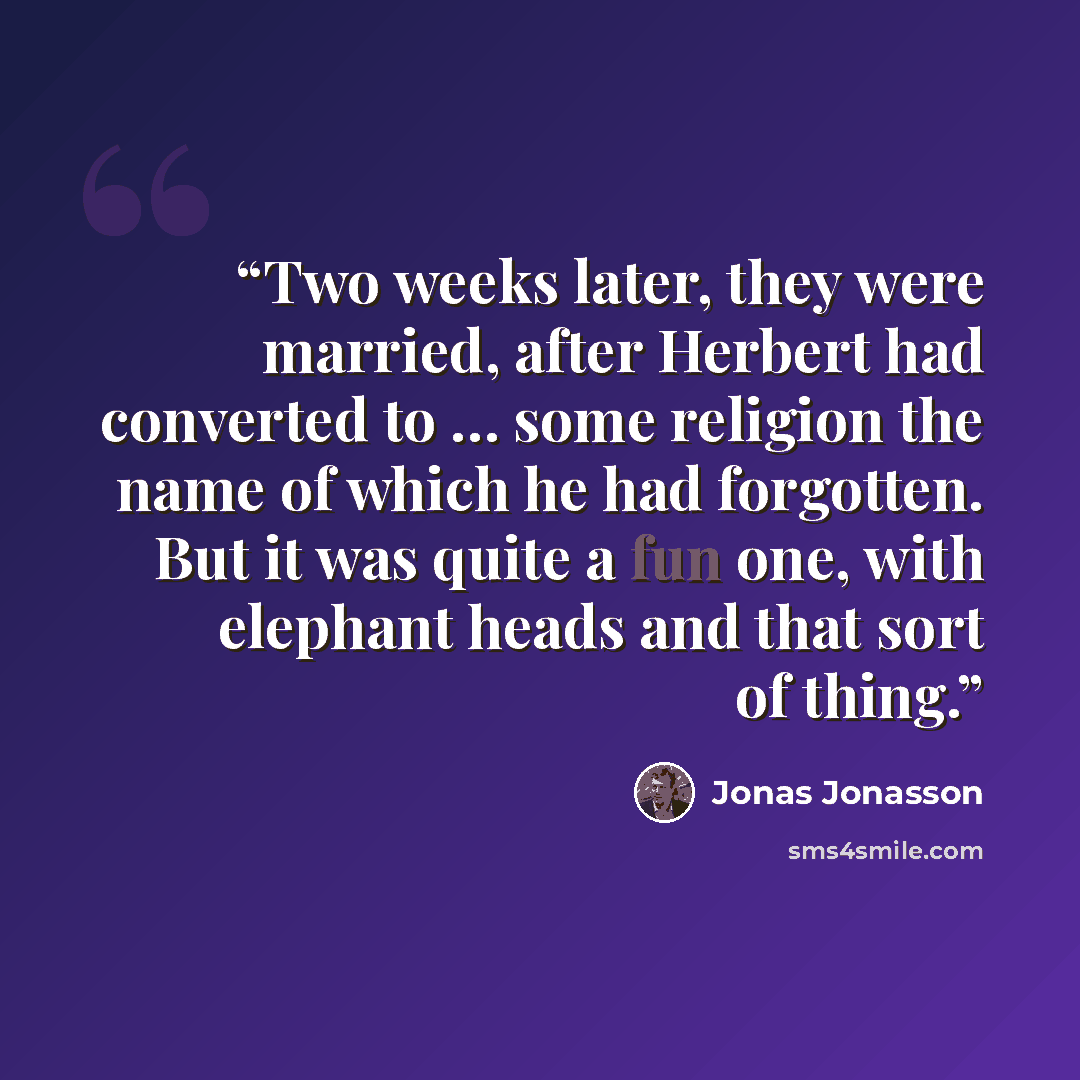 “Two weeks later, they were married, after Herbert had converted to … some religion the name of which he had forgotten. But it was quite a fun one, with elephant heads and that sort of thing.” quote by Jonas Jonasson