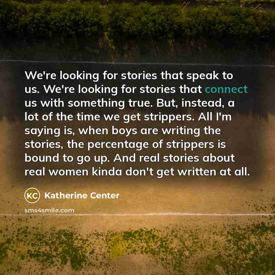 “We're looking for stories that speak to us. We're looking for stories that connect us with something true. But, instead, a lot of the time we get strippers. All I'm saying is, when boys are writing the stories, the percentage of strippers is bound to go up. And real stories about real women kinda…” quote by Katherine Center