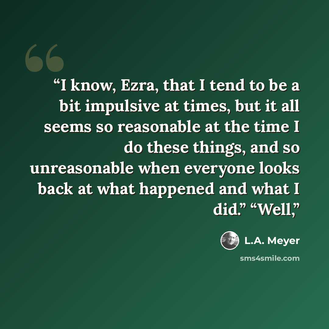 “I know, Ezra, that I tend to be a bit impulsive at times, but it all seems so reasonable at the time I do these things, and so unreasonable when everyone looks back at what happened and what I did.” “Well,” quote by L.A. Meyer