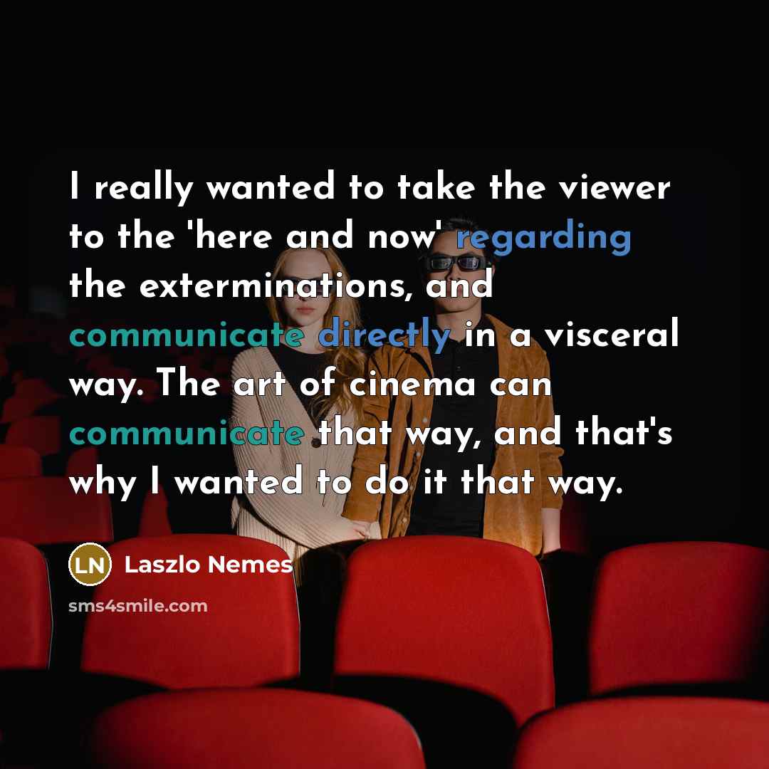 “I really wanted to take the viewer to the 'here and now' regarding the exterminations, and communicate directly in a visceral way. The art of cinema can communicate that way, and that's why I wanted to do it that way.” quote by Laszlo Nemes