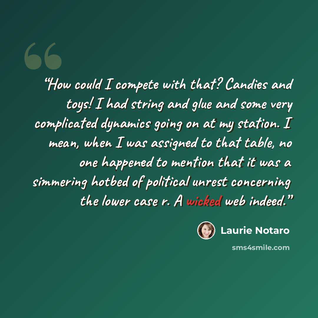 “How could I compete with that? Candies and toys! I had string and glue and some very complicated dynamics going on at my station. I mean, when I was assigned to that table, no one happened to mention that it was a simmering hotbed of political unrest concerning the lower case r. A wicked web indeed.” quote by Laurie Notaro