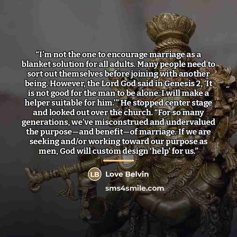 “I’m not the one to encourage marriage as a blanket solution for all adults. Many people need to sort out themselves before joining with another being. However, the Lord God said in Genesis 2, ‘It is not good for the man to be alone. I will make a helper suitable for him.’” He stopped center stage…” quote by Love Belvin