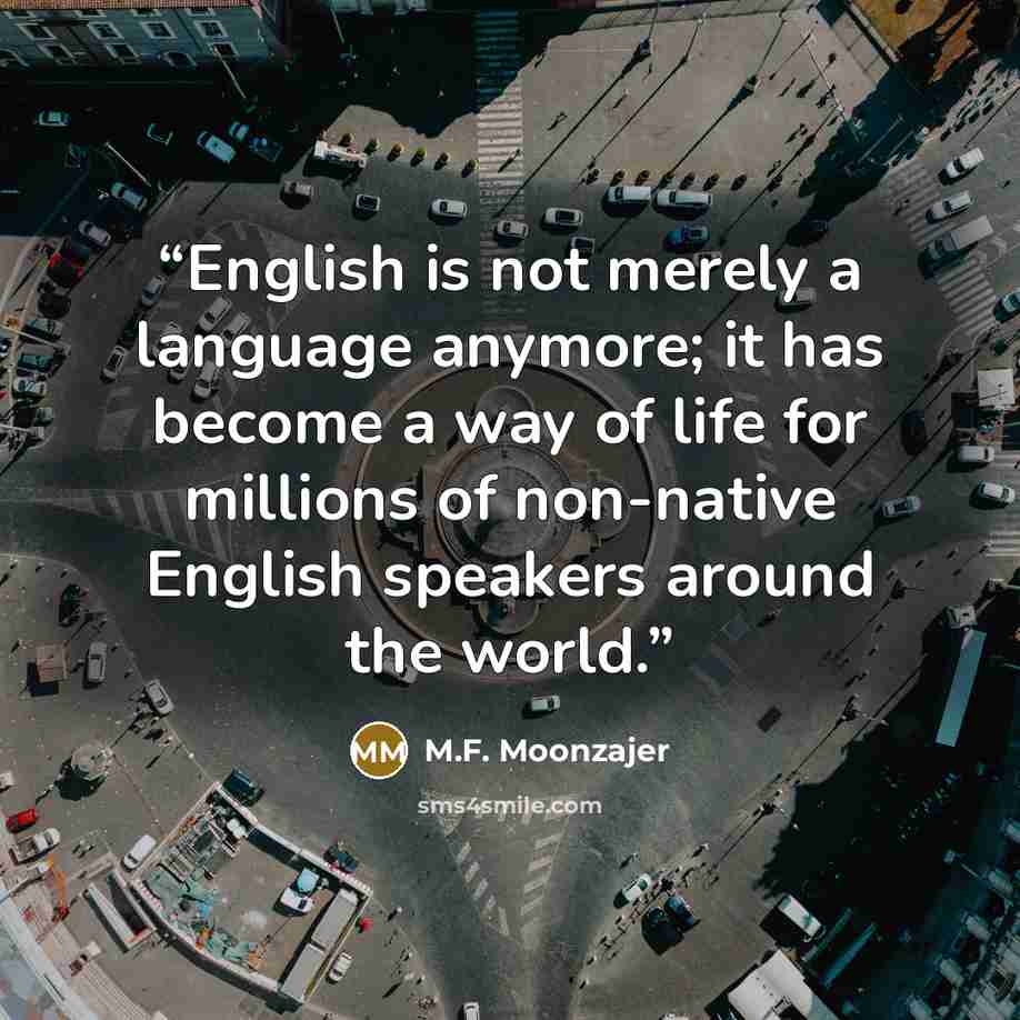 “English is not merely a language anymore; it has become a way of life for millions of non-native English speakers around the world.” quote by M.F. Moonzajer