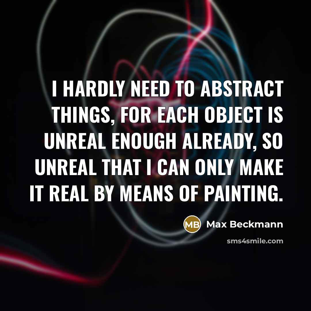 “I hardly need to abstract things, for each object is unreal enough already, so unreal that I can only make it real by means of painting.” quote by Max Beckmann