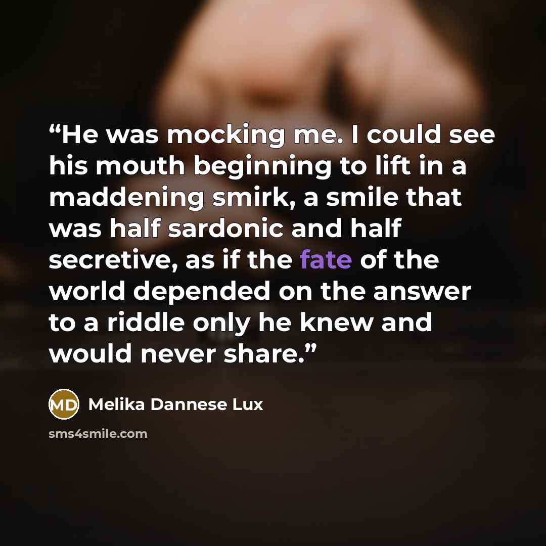 “He was mocking me. I could see his mouth beginning to lift in a maddening smirk, a smile that was half sardonic and half secretive, as if the fate of the world depended on the answer to a riddle only he knew and would never share.” quote by Melika Dannese Lux