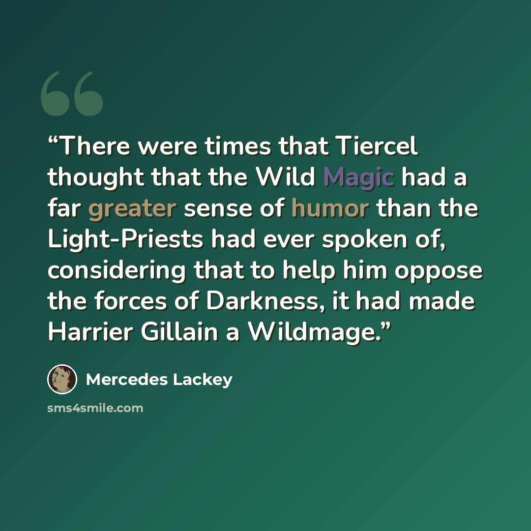 “There were times that Tiercel thought that the Wild Magic had a far greater sense of humor than the Light-Priests had ever spoken of, considering that to help him oppose the forces of Darkness, it had made Harrier Gillain a Wildmage.” quote by Mercedes Lackey