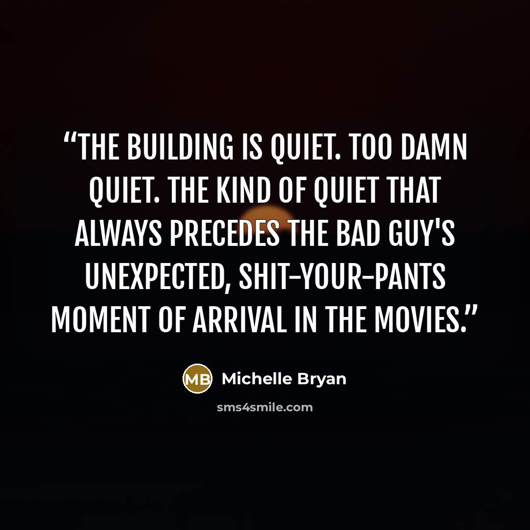 “The building is quiet. Too damn quiet. The kind of quiet that always precedes the bad guy's unexpected, shit-your-pants moment of arrival in the movies.” quote by Michelle Bryan