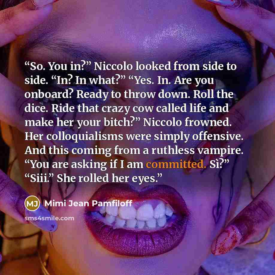 “So. You in?” Niccolo looked from side to side. “In? In what?” “Yes. In. Are you onboard? Ready to throw down. Roll the dice. Ride that crazy cow called life and make her your bitch?” Niccolo frowned. Her colloquialisms were simply offensive. And this coming from a ruthless vampire. “You are asking…” quote by Mimi Jean Pamfiloff