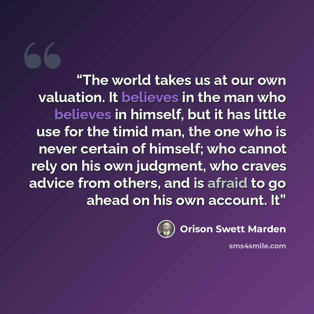 “The world takes us at our own valuation. It believes in the man who believes in himself, but it has little use for the timid man, the one who is never certain of himself; who cannot rely on his own judgment, who craves advice from others, and is afraid to go ahead on his own account. It” quote by Orison Swett Marden