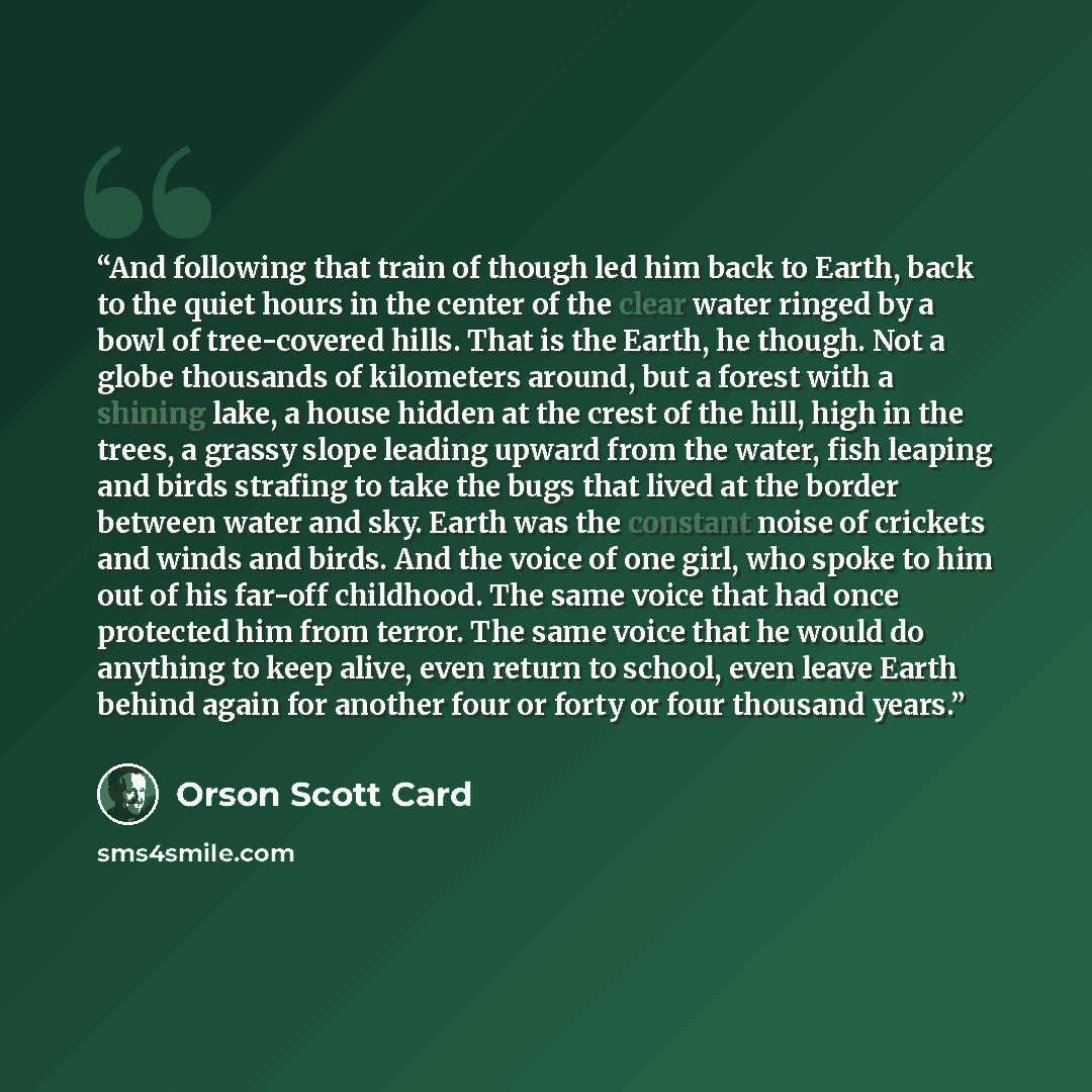 “And following that train of though led him back to Earth, back to the quiet hours in the center of the clear water ringed by a bowl of tree-covered hills. That is the Earth, he though. Not a globe thousands of kilometers around, but a forest with a shining lake, a house hidden at the crest of the…” quote by Orson Scott Card