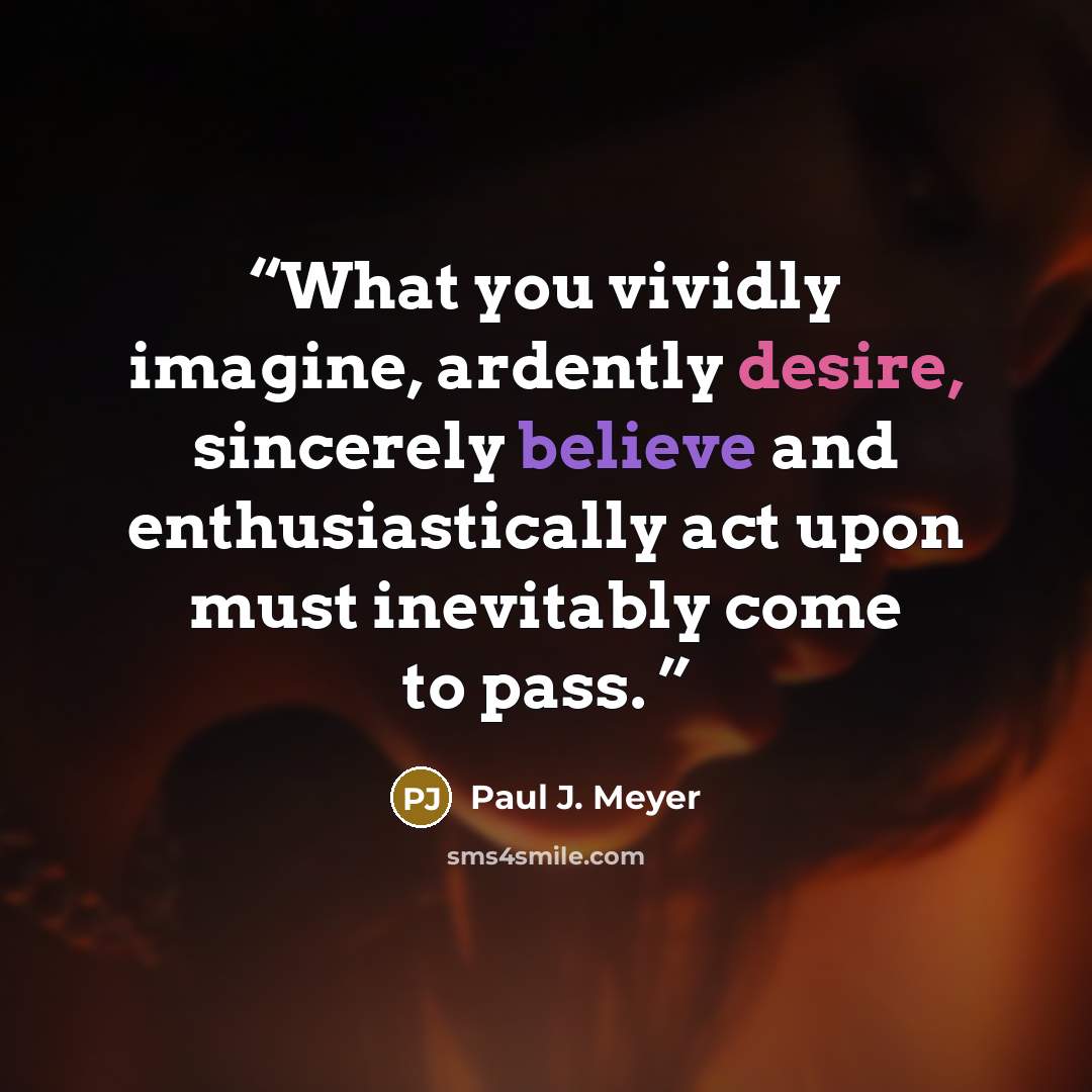 “What you vividly imagine, ardently desire, sincerely believe and enthusiastically act upon must inevitably come to pass.” quote by Paul J. Meyer