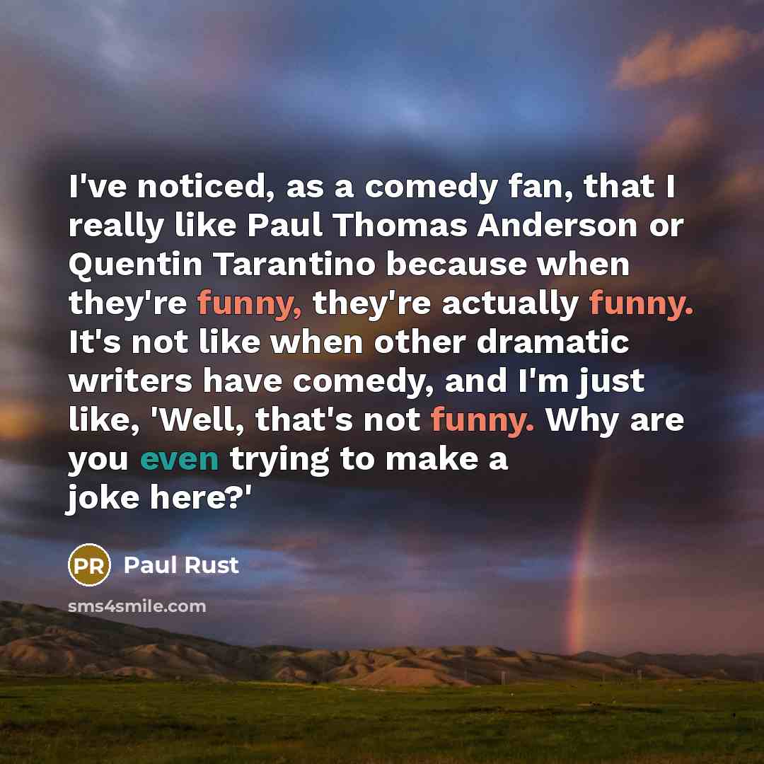 “I've noticed, as a comedy fan, that I really like Paul Thomas Anderson or Quentin Tarantino because when they're funny, they're actually funny. It's not like when other dramatic writers have comedy, and I'm just like, 'Well, that's not funny. Why are you even trying to make a joke here?'” quote by Paul Rust