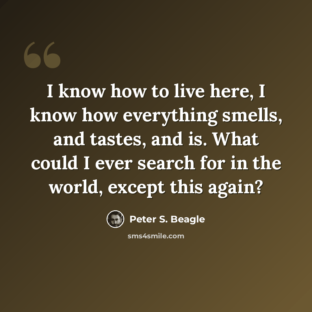“I know how to live here, I know how everything smells, and tastes, and is. What could I ever search for in the world, except this again?” quote by Peter S. Beagle
