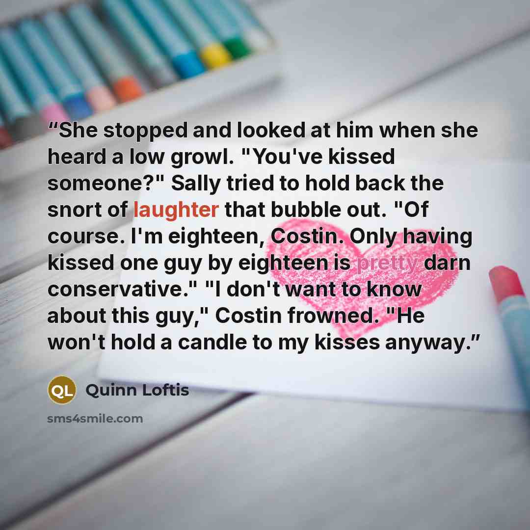 “She stopped and looked at him when she heard a low growl. "You've kissed someone?" Sally tried to hold back the snort of laughter that bubble out. "Of course. I'm eighteen, Costin. Only having kissed one guy by eighteen is pretty darn conservative." "I don't want to know about this guy," Costin…” quote by Quinn Loftis