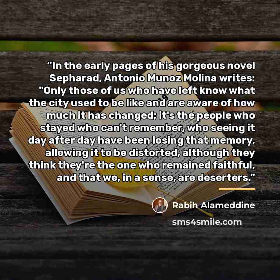 “In the early pages of his gorgeous novel Sepharad, Antonio Munoz Molina writes: "Only those of us who have left know what the city used to be like and are aware of how much it has changed; it's the people who stayed who can't remember, who seeing it day after day have been losing that memory…” quote by Rabih Alameddine