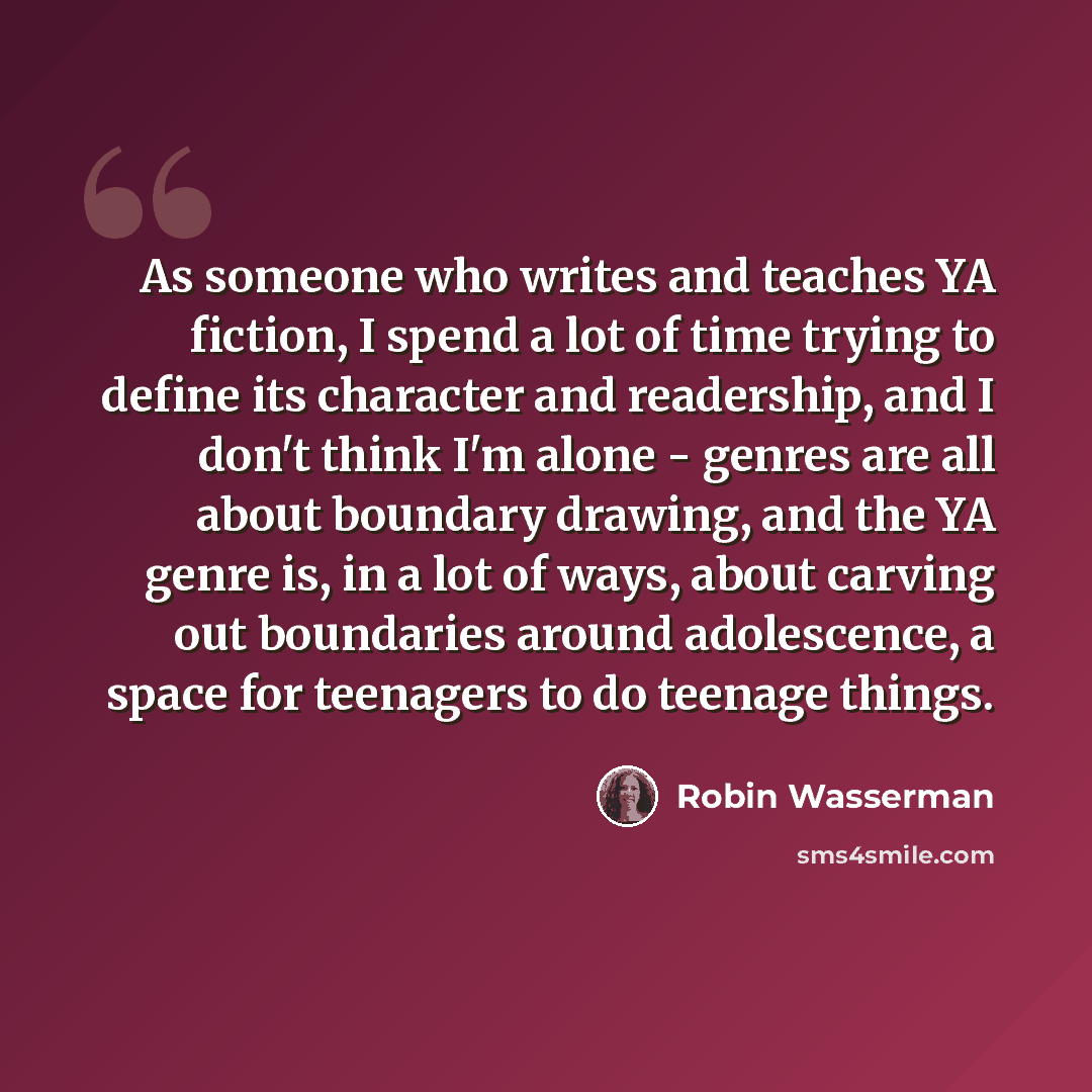 “As someone who writes and teaches YA fiction, I spend a lot of time trying to define its character and readership, and I don't think I'm alone - genres are all about boundary drawing, and the YA genre is, in a lot of ways, about carving out boundaries around adolescence, a space for teenagers to…” quote by Robin Wasserman