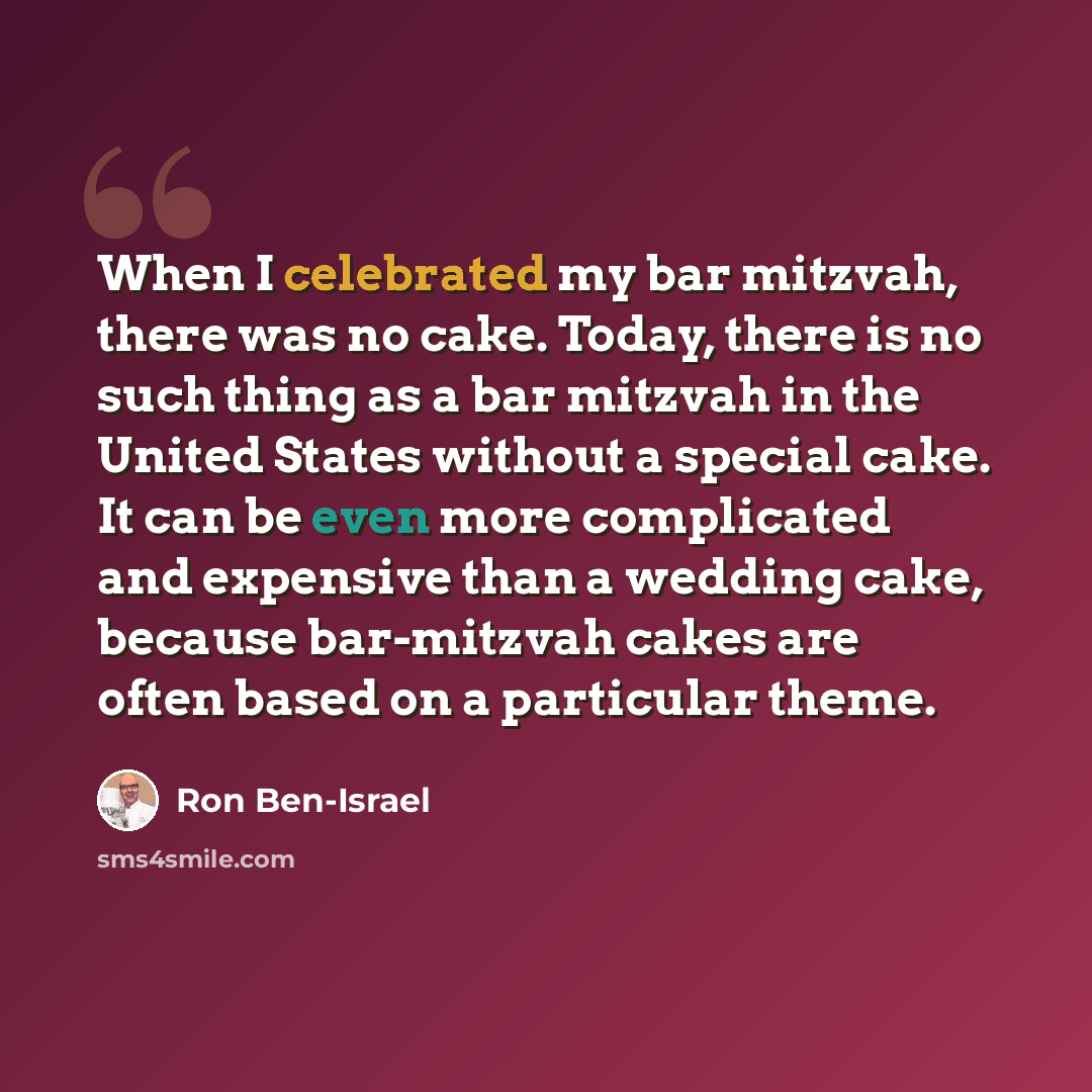 “When I celebrated my bar mitzvah, there was no cake. Today, there is no such thing as a bar mitzvah in the United States without a special cake. It can be even more complicated and expensive than a wedding cake, because bar-mitzvah cakes are often based on a particular theme.” quote by Ron Ben-Israel