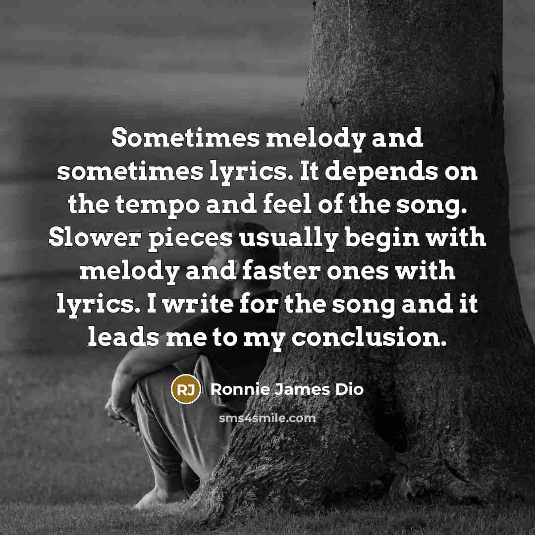 “Sometimes melody and sometimes lyrics. It depends on the tempo and feel of the song. Slower pieces usually begin with melody and faster ones with lyrics. I write for the song and it leads me to my conclusion.” quote by Ronnie James Dio
