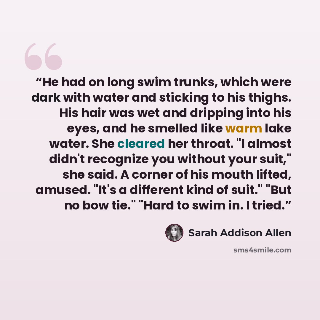 “He had on long swim trunks, which were dark with water and sticking to his thighs. His hair was wet and dripping into his eyes, and he smelled like warm lake water. She cleared her throat. "I almost didn't recognize you without your suit," she said. A corner of his mouth lifted, amused. "It's a…” quote by Sarah Addison Allen