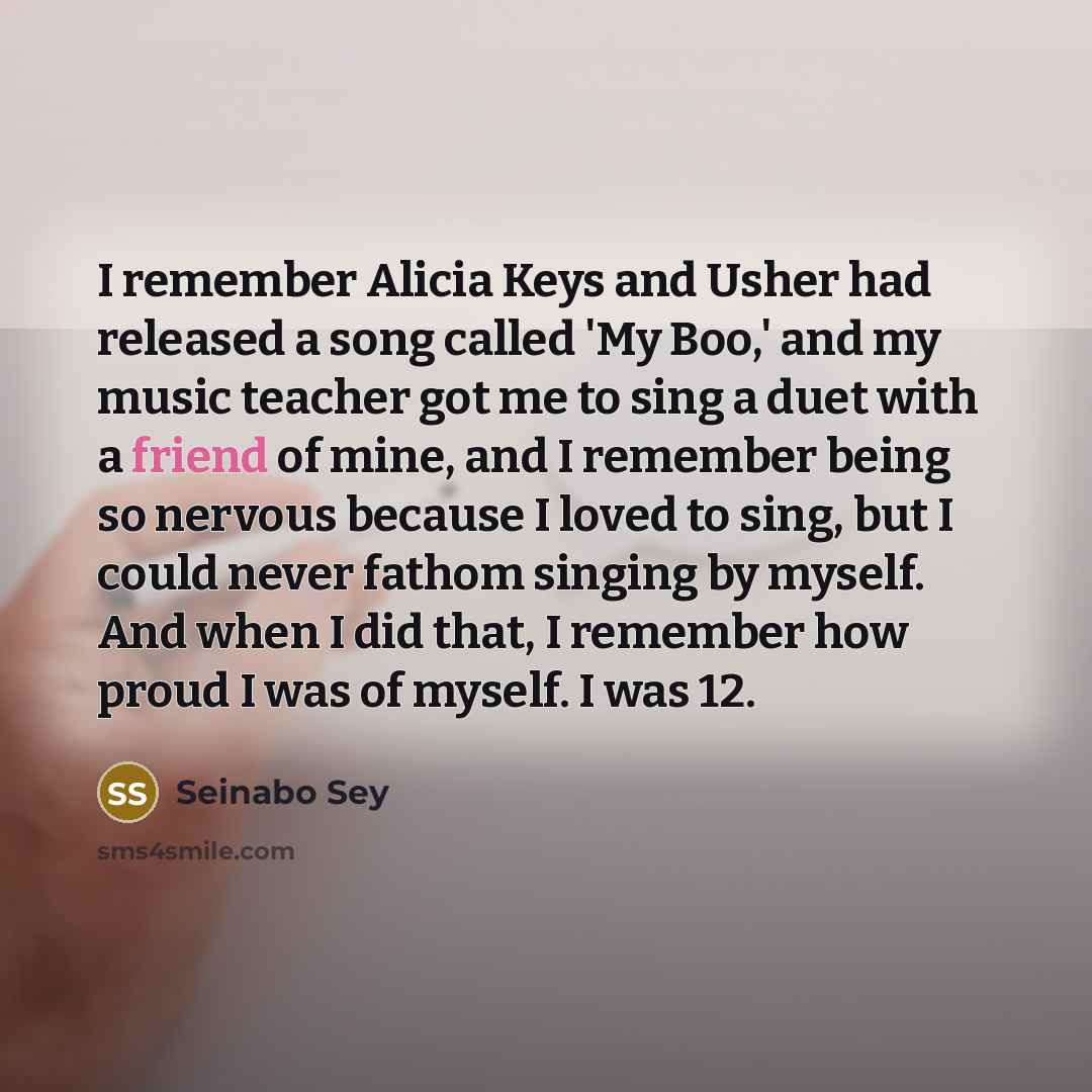 “I remember Alicia Keys and Usher had released a song called 'My Boo,' and my music teacher got me to sing a duet with a friend of mine, and I remember being so nervous because I loved to sing, but I could never fathom singing by myself. And when I did that, I remember how proud I was of myself. I…” quote by Seinabo Sey