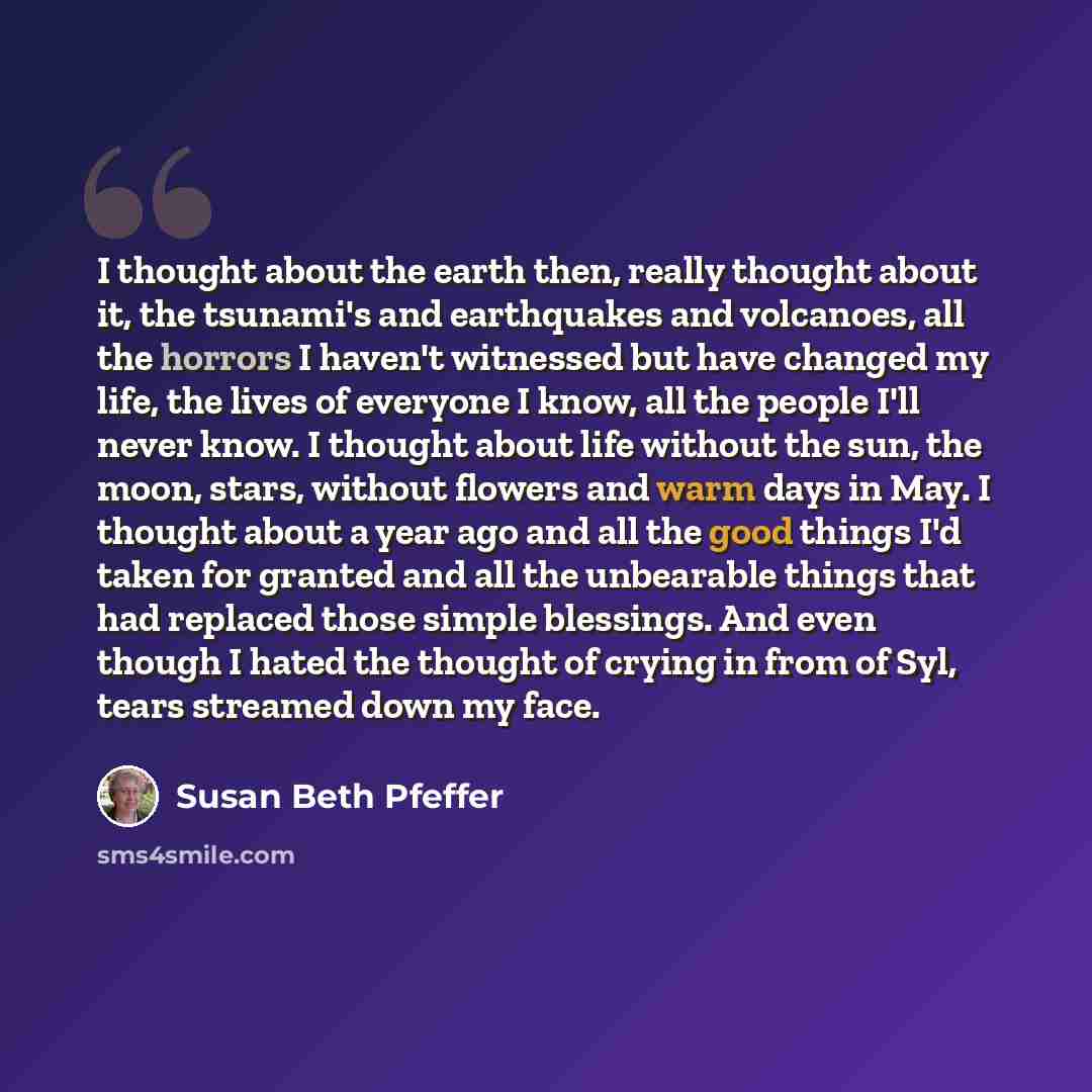 “I thought about the earth then, really thought about it, the tsunami's and earthquakes and volcanoes, all the horrors I haven't witnessed but have changed my life, the lives of everyone I know, all the people I'll never know. I thought about life without the sun, the moon, stars, without flowers…” quote by Susan Beth Pfeffer