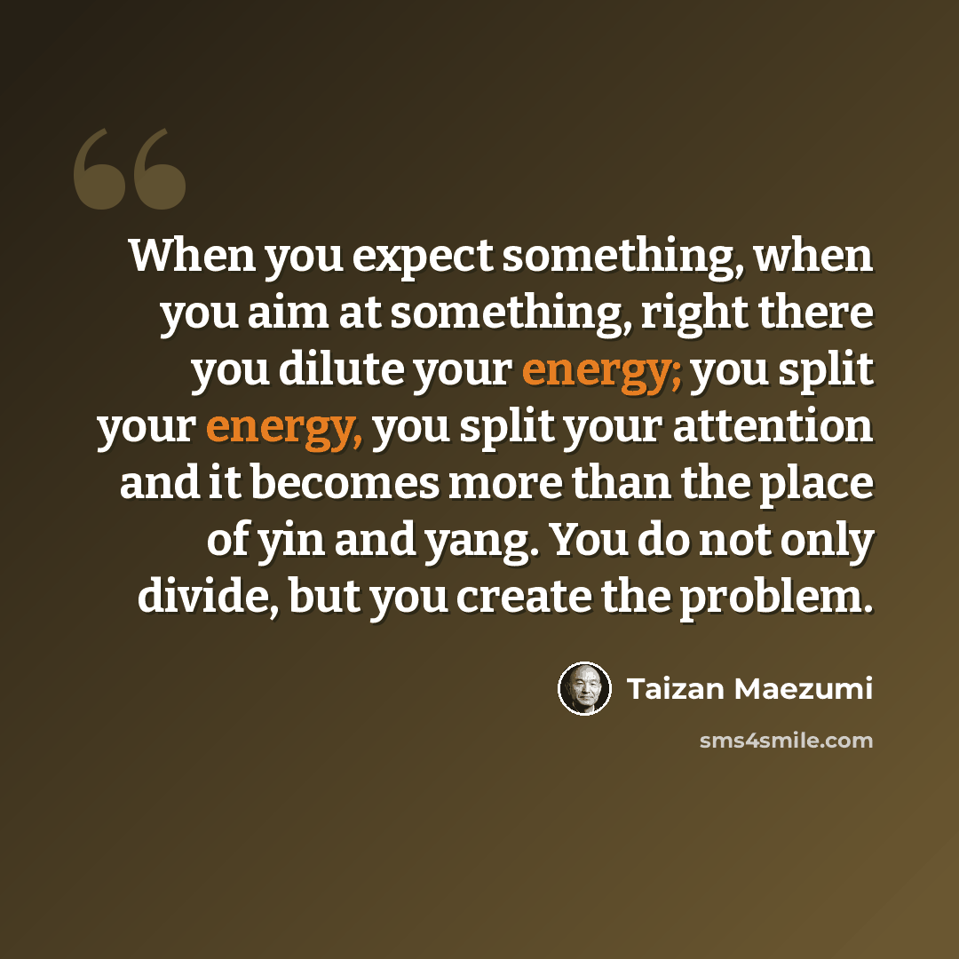 “When you expect something, when you aim at something, right there you dilute your energy; you split your energy, you split your attention and it becomes more than the place of yin and yang. You do not only divide, but you create the problem.” quote by Taizan Maezumi
