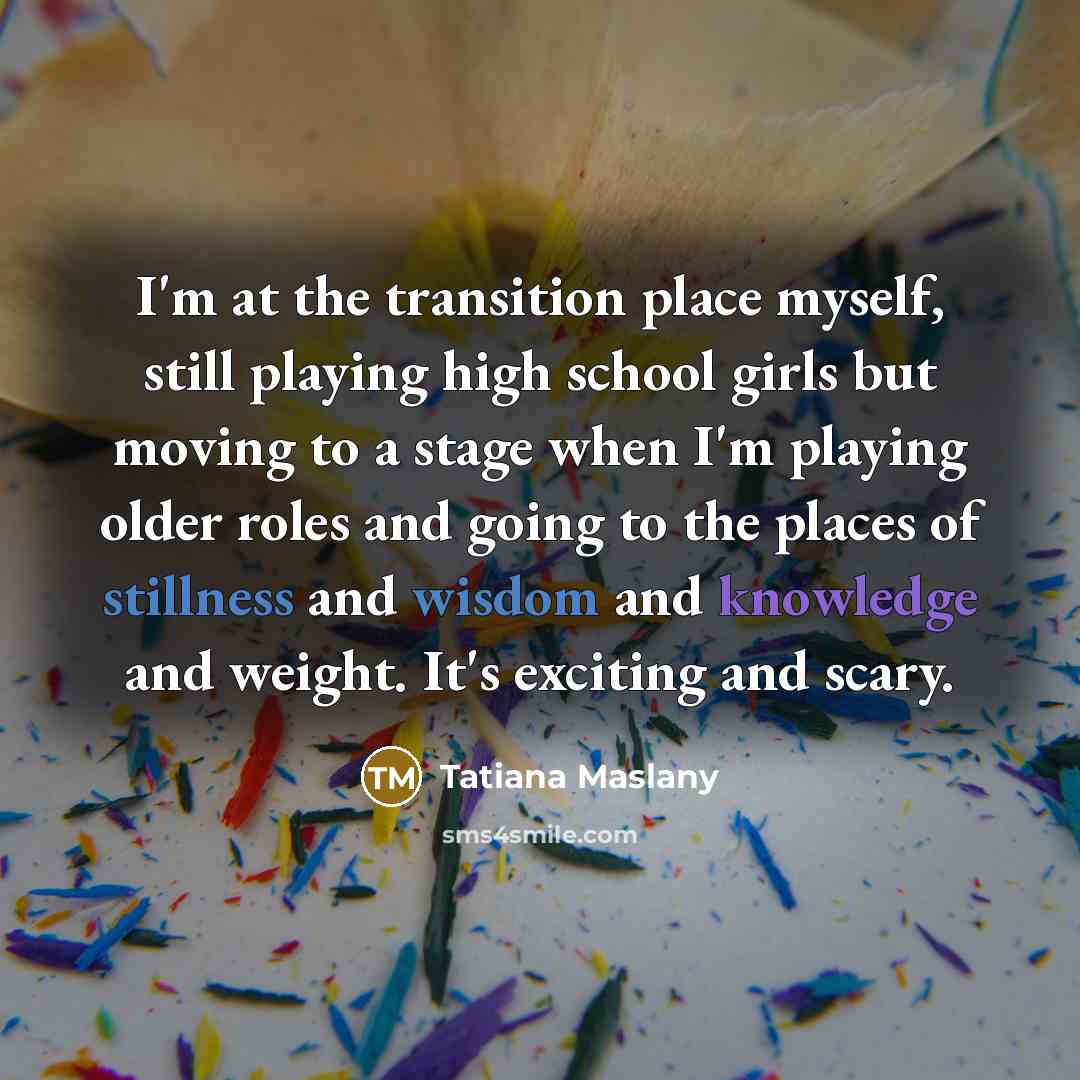 “I'm at the transition place myself, still playing high school girls but moving to a stage when I'm playing older roles and going to the places of stillness and wisdom and knowledge and weight. It's exciting and scary.” quote by Tatiana Maslany