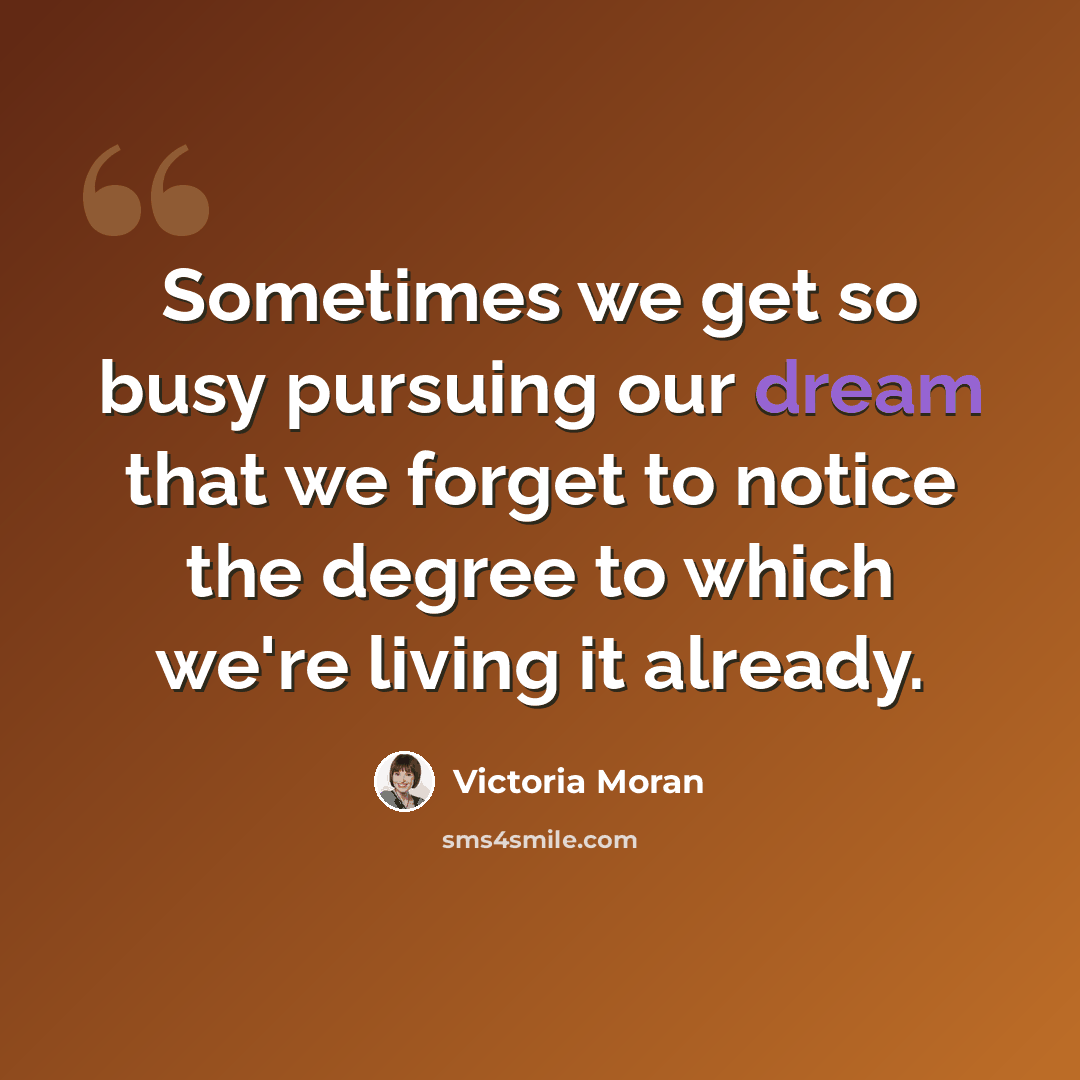 “Sometimes we get so busy pursuing our dream that we forget to notice the degree to which we're living it already.” quote by Victoria Moran