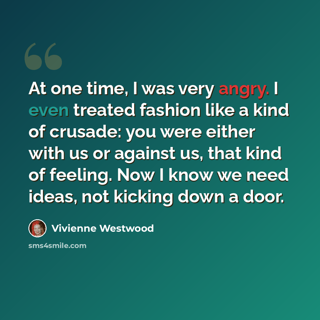“At one time, I was very angry. I even treated fashion like a kind of crusade: you were either with us or against us, that kind of feeling. Now I know we need ideas, not kicking down a door.” quote by Vivienne Westwood