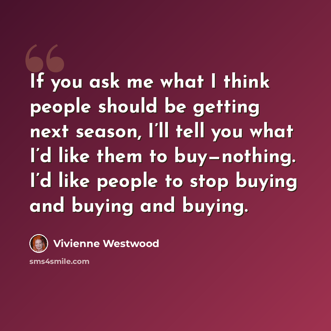 “If you ask me what I think people should be getting next season, I’ll tell you what I’d like them to buy—nothing. I’d like people to stop buying and buying and buying.” quote by Vivienne Westwood