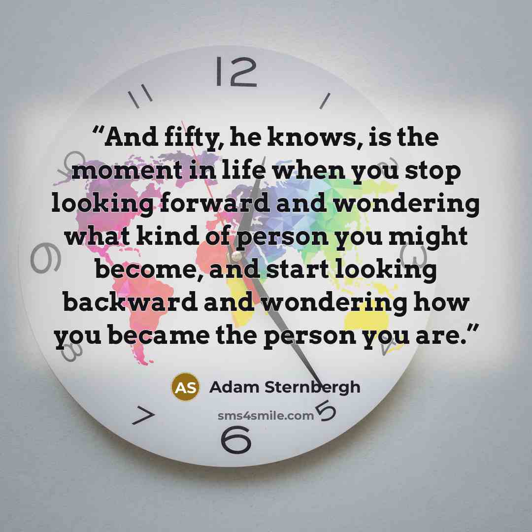“And fifty, he knows, is the moment in life when you stop looking forward and wondering what kind of person you might become, and start looking backward and wondering how you became the person you are.” quote by Adam Sternbergh