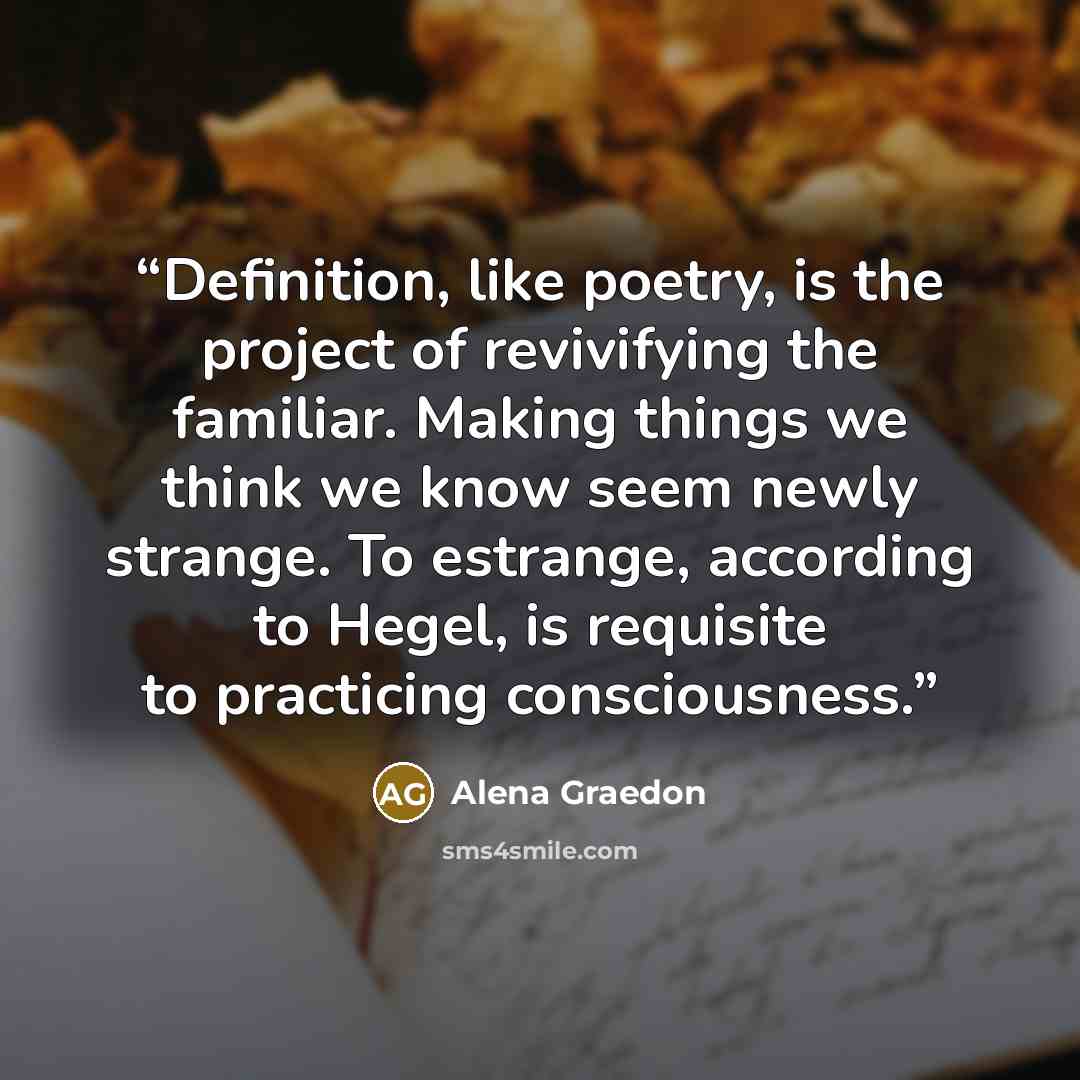 “Definition, like poetry, is the project of revivifying the familiar. Making things we think we know seem newly strange. To estrange, according to Hegel, is requisite to practicing consciousness.” quote by Alena Graedon