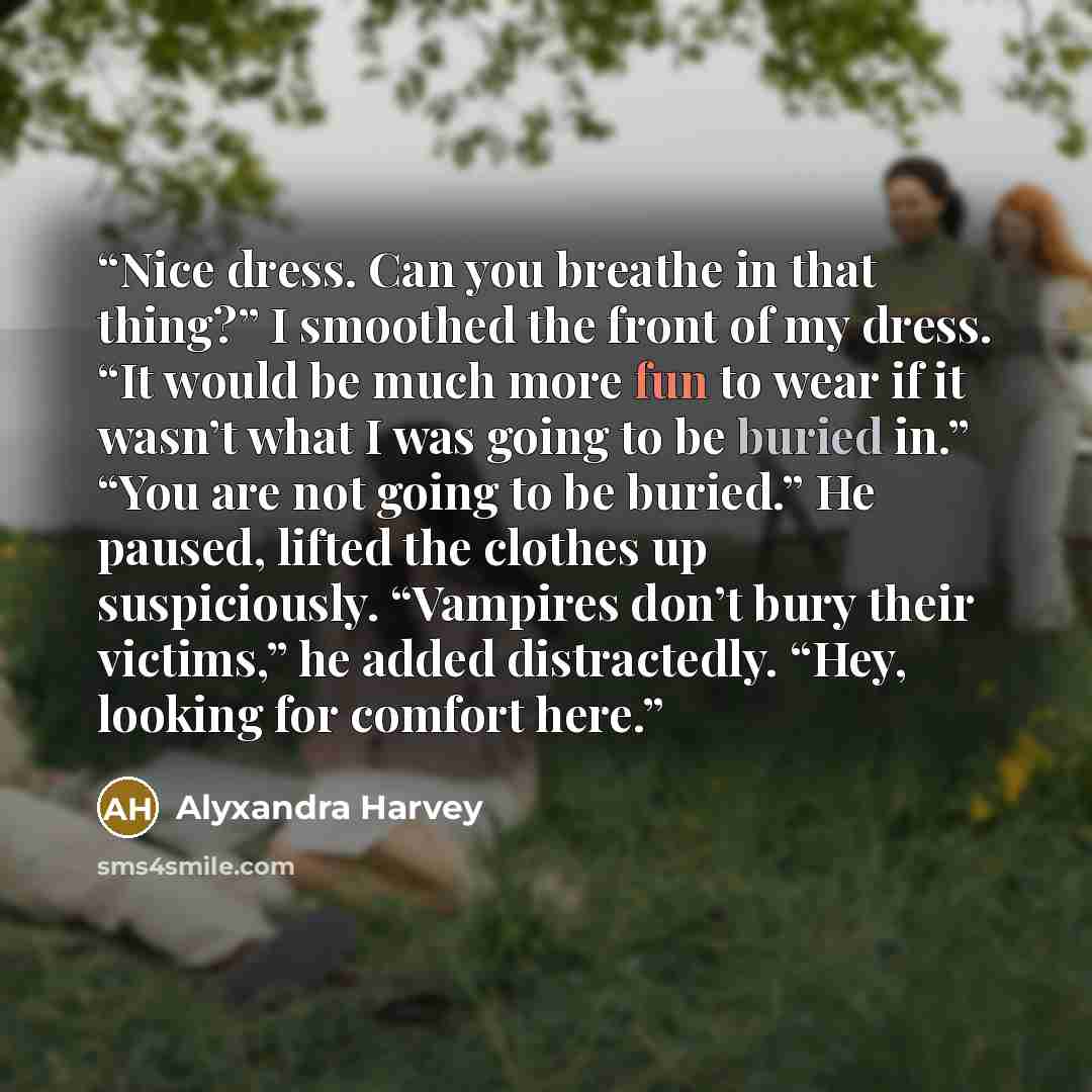“Nice dress. Can you breathe in that thing?” I smoothed the front of my dress. “It would be much more fun to wear if it wasn’t what I was going to be buried in.” “You are not going to be buried.” He paused, lifted the clothes up suspiciously. “Vampires don’t bury their victims,” he added…” quote by Alyxandra Harvey