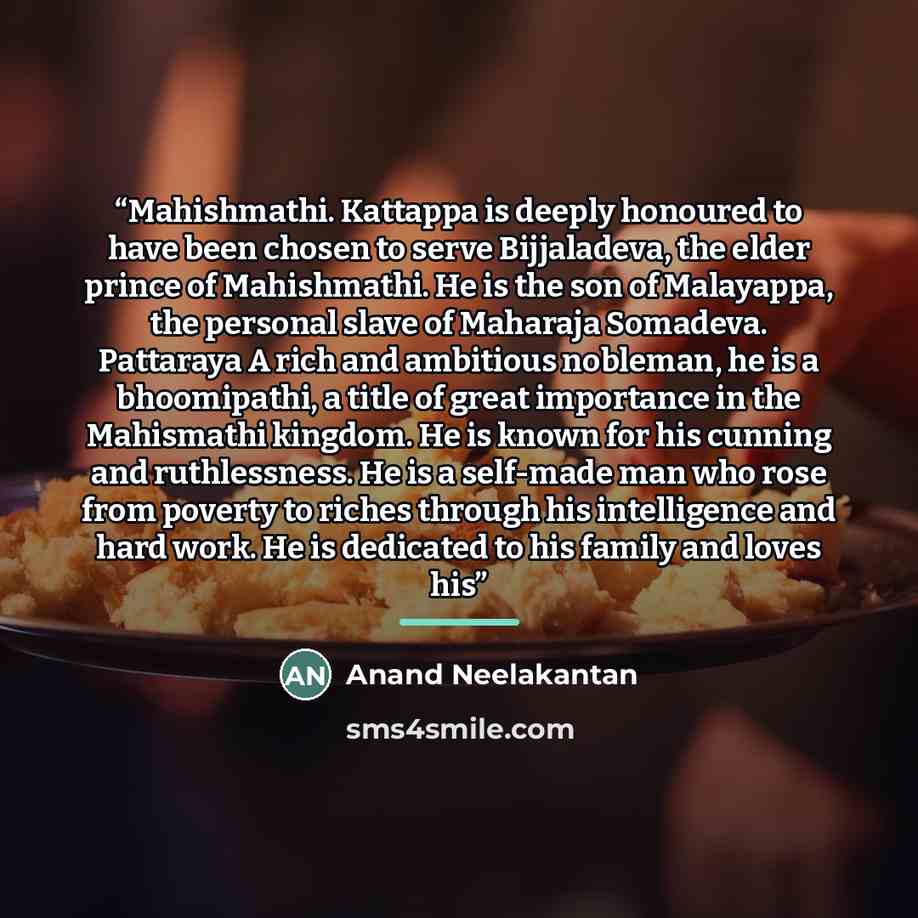 “Mahishmathi. Kattappa is deeply honoured to have been chosen to serve Bijjaladeva, the elder prince of Mahishmathi. He is the son of Malayappa, the personal slave of Maharaja Somadeva. Pattaraya A rich and ambitious nobleman, he is a bhoomipathi, a title of great importance in the Mahismathi…” quote by Anand Neelakantan