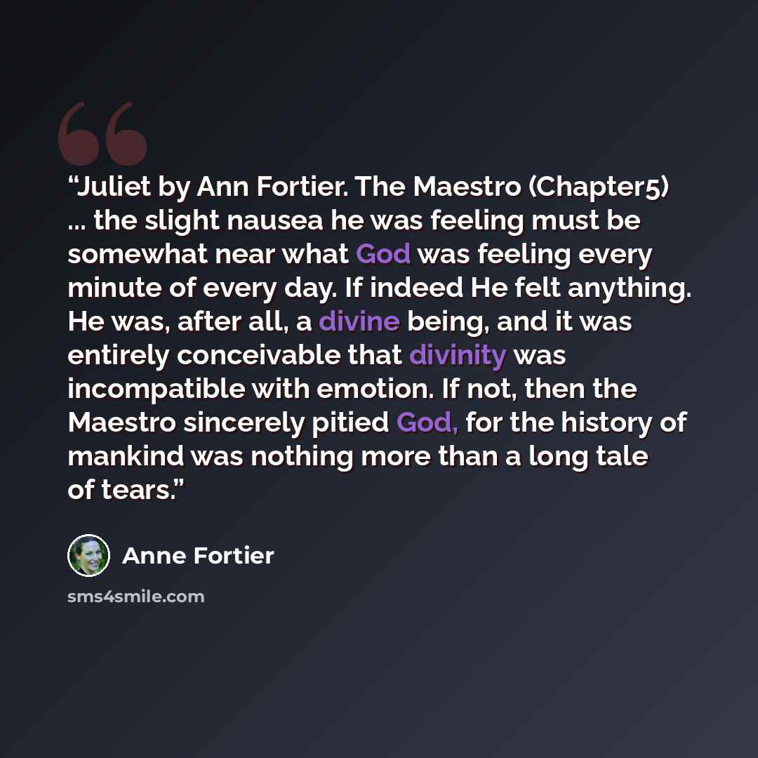 “Juliet by Ann Fortier. The Maestro (Chapter5) ... the slight nausea he was feeling must be somewhat near what God was feeling every minute of every day. If indeed He felt anything. He was, after all, a divine being, and it was entirely conceivable that divinity was incompatible with emotion. If…” quote by Anne Fortier