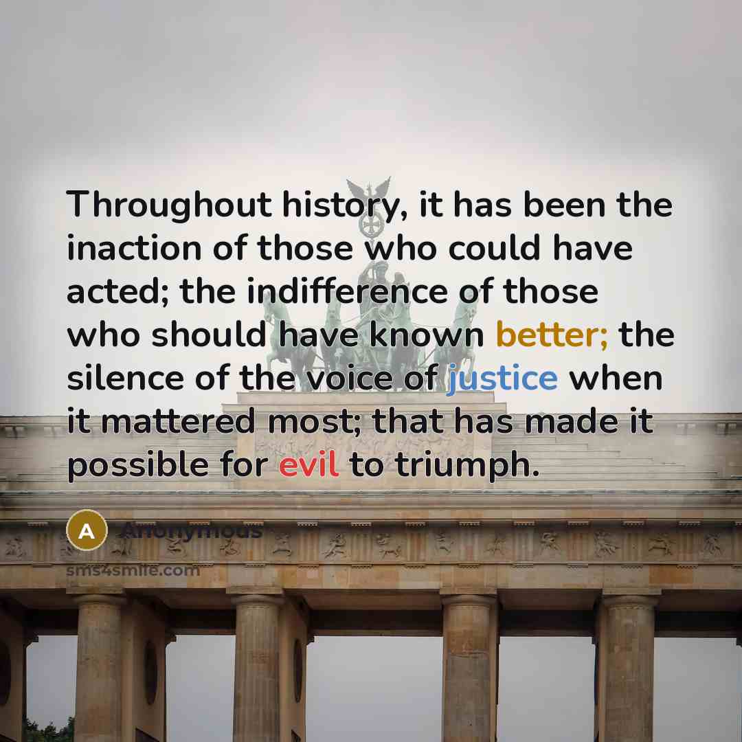 “Throughout history, it has been the inaction of those who could have acted; the indifference of those who should have known better; the silence of the voice of justice when it mattered most; that has made it possible for evil to triumph.” quote by Anonymous