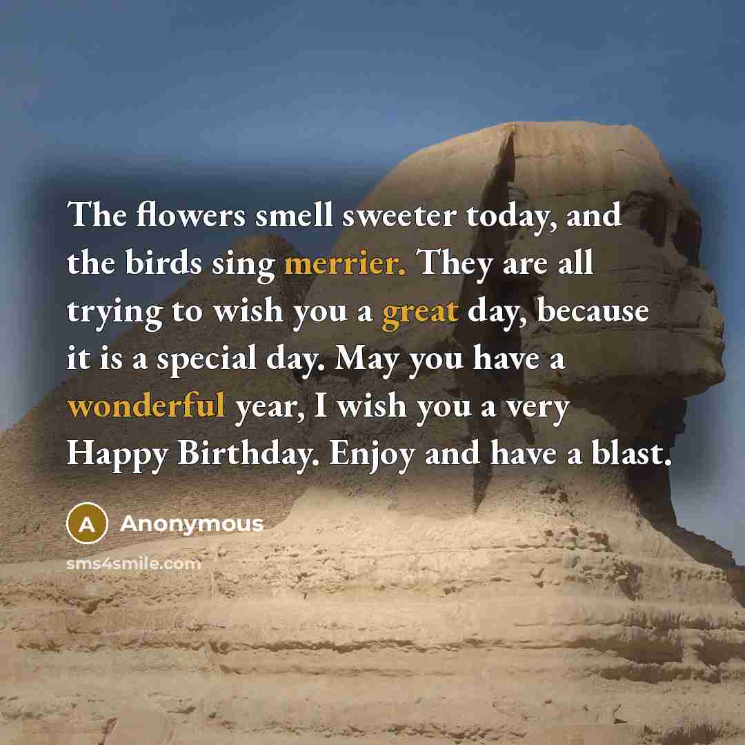“The flowers smell sweeter today, and the birds sing merrier. They are all trying to wish you a great day, because it is a special day. May you have a wonderful year, I wish you a very Happy Birthday. Enjoy and have a blast.” quote by Anonymous