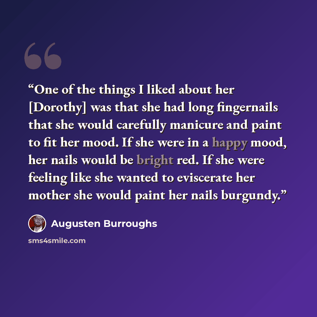 “One of the things I liked about her [Dorothy] was that she had long fingernails that she would carefully manicure and paint to fit her mood. If she were in a happy mood, her nails would be bright red. If she were feeling like she wanted to eviscerate her mother she would paint her nails burgundy.” quote by Augusten Burroughs