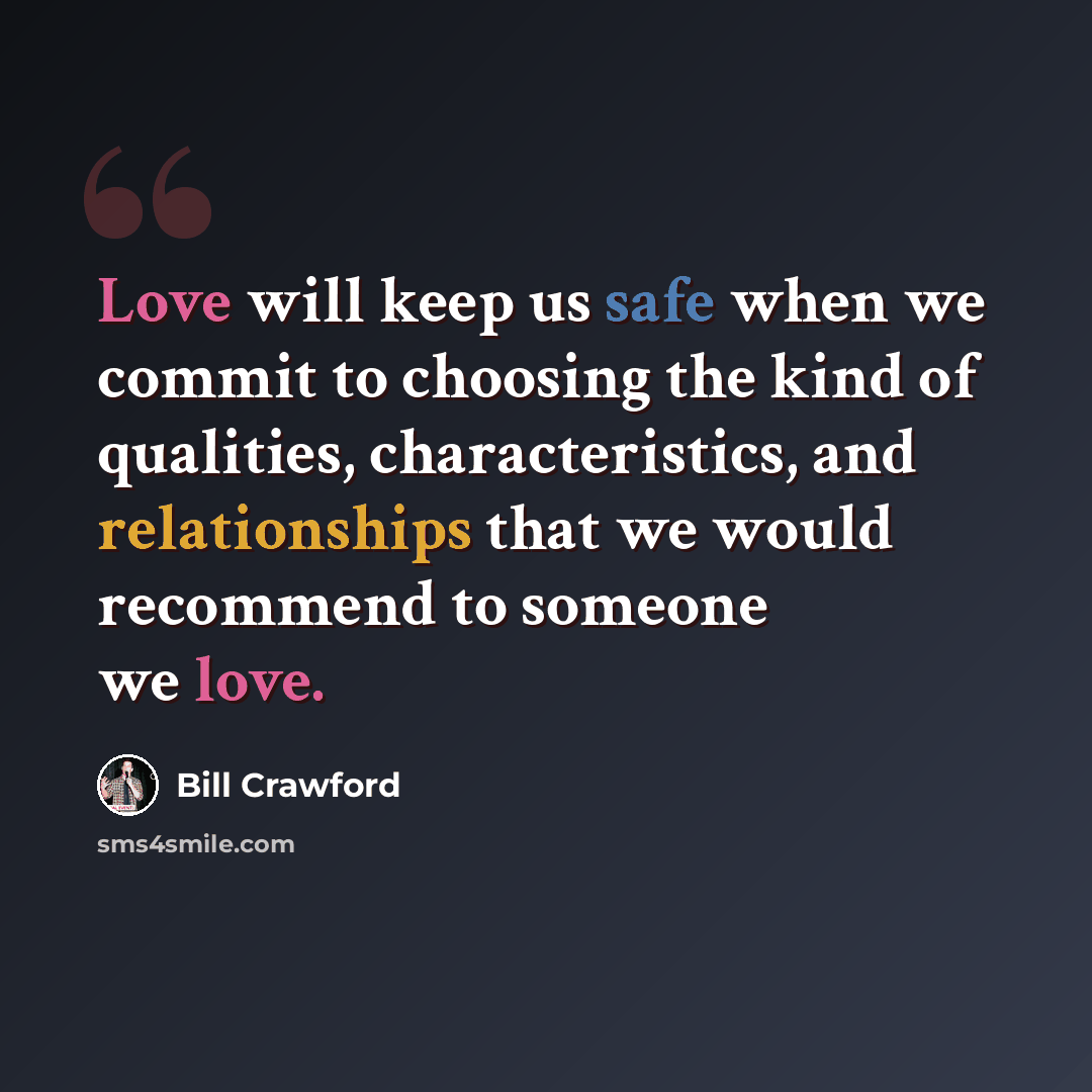“Love will keep us safe when we commit to choosing the kind of qualities, characteristics, and relationships that we would recommend to someone we love.” quote by Bill Crawford