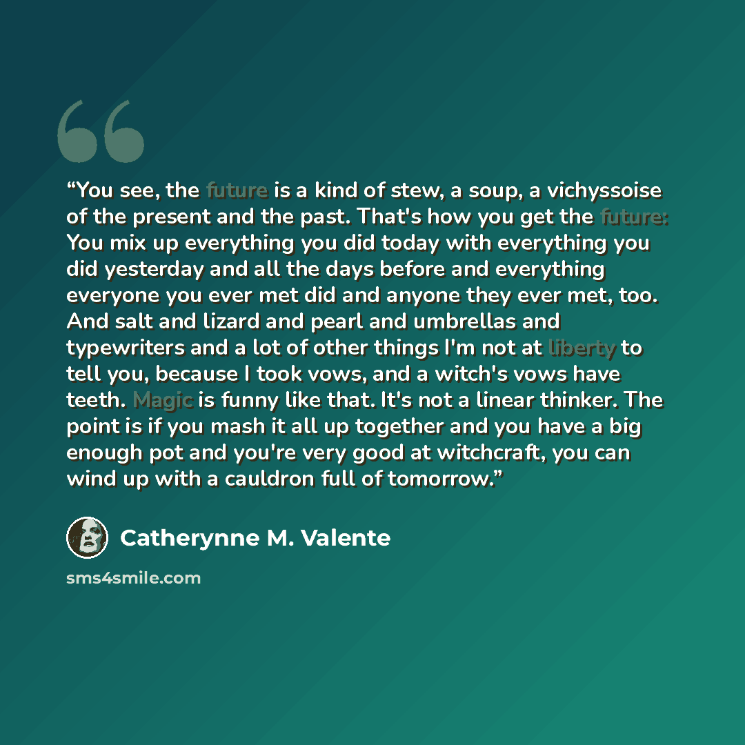 “You see, the future is a kind of stew, a soup, a vichyssoise of the present and the past. That's how you get the future: You mix up everything you did today with everything you did yesterday and all the days before and everything everyone you ever met did and anyone they ever met, too. And salt…” quote by Catherynne M. Valente