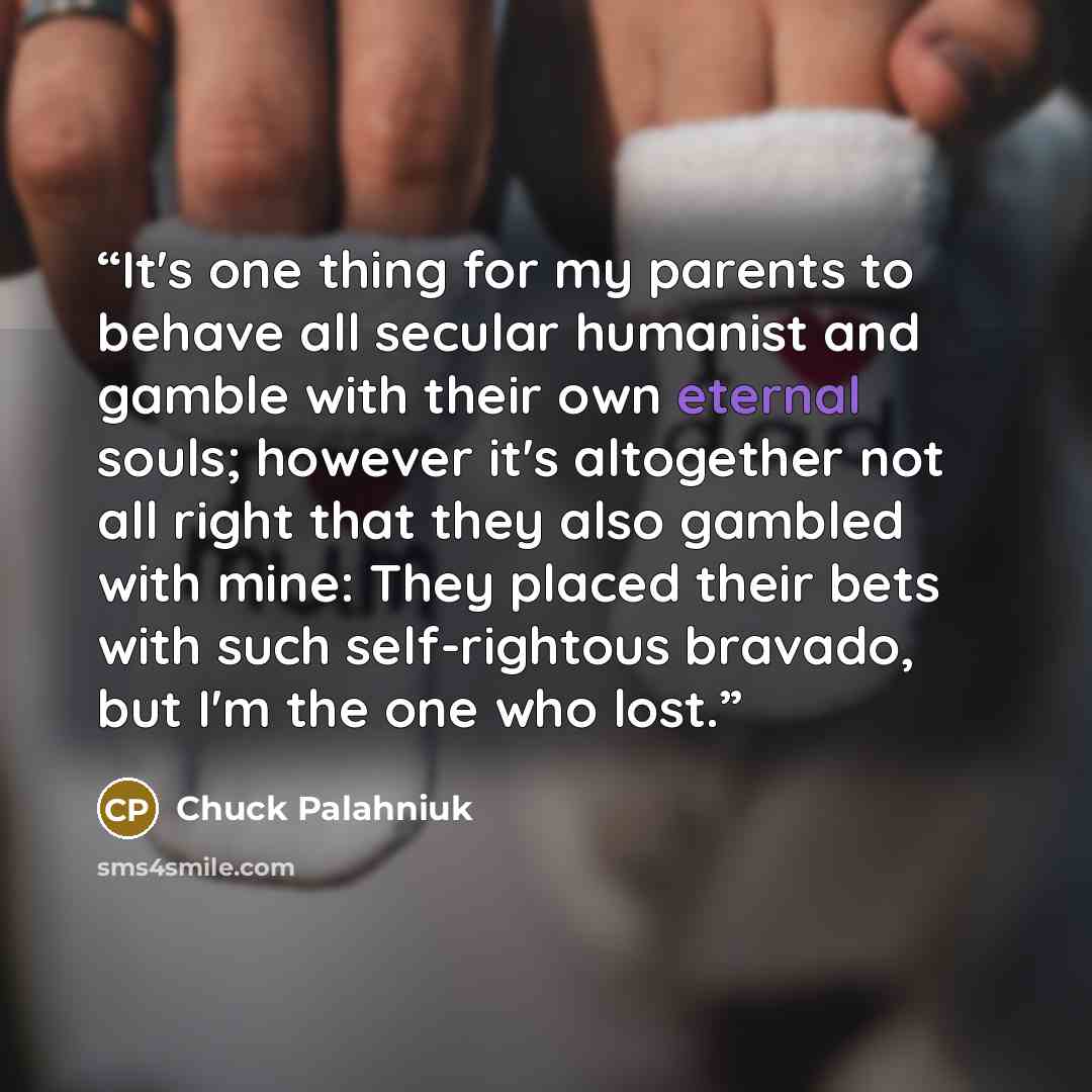 “It's one thing for my parents to behave all secular humanist and gamble with their own eternal souls; however it's altogether not all right that they also gambled with mine: They placed their bets with such self-rightous bravado, but I'm the one who lost.” quote by Chuck Palahniuk