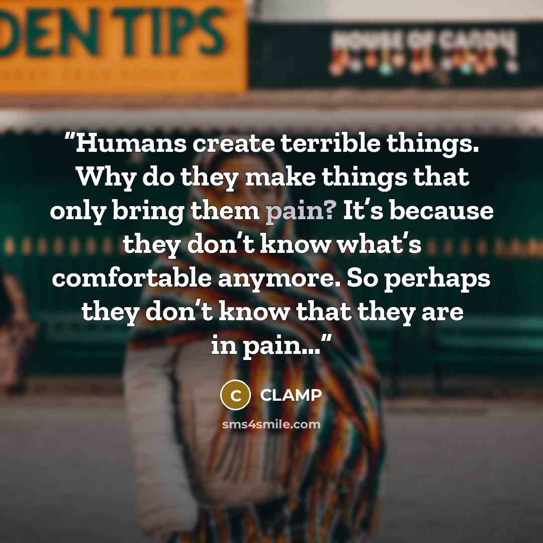 “Humans create terrible things. Why do they make things that only bring them pain? It’s because they don’t know what’s comfortable anymore. So perhaps they don’t know that they are in pain…” quote by CLAMP