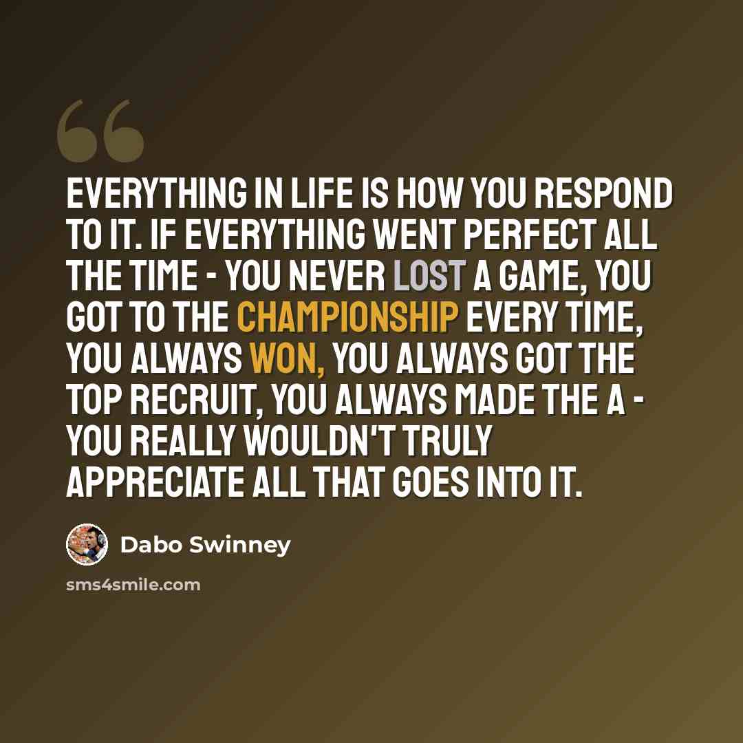 “Everything in life is how you respond to it. If everything went perfect all the time - you never lost a game, you got to the championship every time, you always won, you always got the top recruit, you always made the A - you really wouldn't truly appreciate all that goes into it.” quote by Dabo Swinney